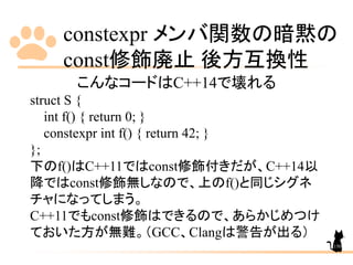 constexpr メンバ関数の暗黙の
const修飾廃止 後方互換性
150
こんなコードはC++14で壊れる
struct S {
int f() { return 0; }
constexpr int f() { return 42; }
};
下のf()はC++11ではconst修飾付きだが、C++14以
降ではconst修飾無しなので、上のf()と同じシグネ
チャになってしまう。
C++11でもconst修飾はできるので、あらかじめつけ
ておいた方が無難。（GCC、Clangは警告が出る）
 