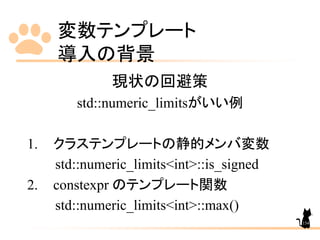 変数テンプレート
導入の背景
154
現状の回避策
std::numeric_limitsがいい例
1. クラステンプレートの静的メンバ変数
std::numeric_limits<int>::is_signed
2. constexpr のテンプレート関数
std::numeric_limits<int>::max()
 