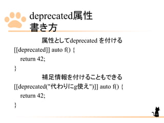 deprecated属性
書き方
163
属性としてdeprecated を付ける
[[deprecated]] auto f() {
return 42;
}
補足情報を付けることもできる
[[deprecated("代わりにg使え")]] auto f() {
return 42;
}
 
