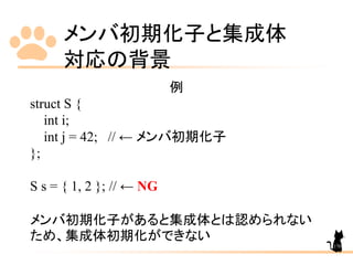 メンバ初期化子と集成体
対応の背景
170
例
struct S {
int i;
int j = 42; // ← メンバ初期化子
};
S s = { 1, 2 }; // ← NG
メンバ初期化子があると集成体とは認められない
ため、集成体初期化ができない
 