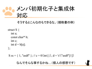 メンバ初期化子と集成体
対応
173
そうするとこんなのもできるな。（規格書の例）
struct S {
int a;
const char* b;
int c;
int d = b[a];
};
S ss = { 1, "asdf" }; // c = 0（int{}）, d = 's'（"asdf"[1]）
なんでそんな事するかね…（個人の感想です）
 