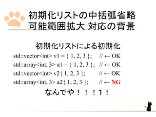 初期化リストの中括弧省略
可能範囲拡大 対応の背景
176
初期化リストによる初期化
std::vector<int> v1 = { 1, 2, 3 }; // ← OK
std::array<int, 3> a1 = { 1, 2, 3 }; // ← OK
std::vector<int> v2{ 1, 2, 3 }; // ← OK
std::array<int, 3> a2{ 1, 2, 3 }; // ← NG
なんでや！！！１！
 
