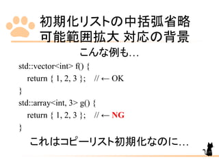 初期化リストの中括弧省略
可能範囲拡大 対応の背景
177
こんな例も…
std::vector<int> f() {
return { 1, 2, 3 }; // ← OK
}
std::array<int, 3> g() {
return { 1, 2, 3 }; // ← NG
}
これはコピーリスト初期化なのに…
 