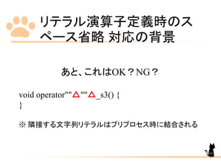 リテラル演算子定義時のス
ペース省略 対応の背景
183
あと、これはOK？NG？
void operator""△""△_s3() {
}
※ 隣接する文字列リテラルはプリプロセス時に結合される
 