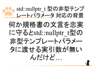 std::nullptr_t 型の非型テンプ
レートパラメータ 対応の背景
188
何か規格書の文言を忠実
に守るとstd::nullptr_t型の
非型テンプレートパラメー
タに渡せる実引数が無い
んだけど…
 
