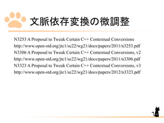 文脈依存変換の微調整
N3253 A Proposal to Tweak Certain C++ Contextual Conversions
http://www.open-std.org/jtc1/sc22/wg21/docs/papers/2011/n3253.pdf
N3306 A Proposal to Tweak Certain C++ Contextual Conversions, v2
http://www.open-std.org/jtc1/sc22/wg21/docs/papers/2011/n3306.pdf
N3323 A Proposal to Tweak Certain C++ Contextual Conversions, v3
http://www.open-std.org/jtc1/sc22/wg21/docs/papers/2012/n3323.pdf
192
 