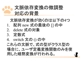 文脈依存変換の微調整
対応の背景
195
文脈依存変換が効くのは以下の4つ
1. 配列 new 式の最後の [] の中
2. delete 式の対象
3. 定数式
4. switch 文の () の中
これらの文脈で、式の型がクラス型の
場合に、ユーザ定義変換関数のみを使
用した暗黙変換が行われる。
 