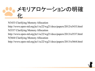 メモリアロケーションの明確
化
N3433 Clarifying Memory Allocation
http://www.open-std.org/jtc1/sc22/wg21/docs/papers/2012/n3433.html
N3537 Clarifying Memory Allocation
http://www.open-std.org/jtc1/sc22/wg21/docs/papers/2013/n3537.html
N3664 Clarifying Memory Allocation
http://www.open-std.org/jtc1/sc22/wg21/docs/papers/2013/n3664.html
201
 