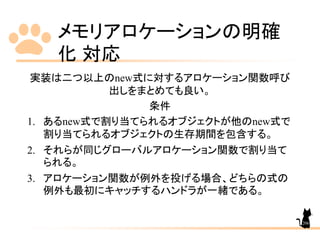 メモリアロケーションの明確
化 対応
206
実装は二つ以上のnew式に対するアロケーション関数呼び
出しをまとめても良い。
条件
1. あるnew式で割り当てられるオブジェクトが他のnew式で
割り当てられるオブジェクトの生存期間を包含する。
2. それらが同じグローバルアロケーション関数で割り当て
られる。
3. アロケーション関数が例外を投げる場合、どちらの式の
例外も最初にキャッチするハンドラが一緒である。
 