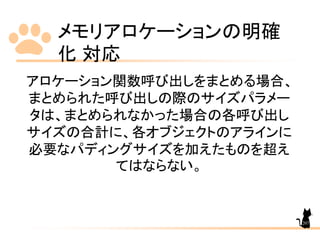 メモリアロケーションの明確
化 対応
207
アロケーション関数呼び出しをまとめる場合、
まとめられた呼び出しの際のサイズパラメー
タは、まとめられなかった場合の各呼び出し
サイズの合計に、各オブジェクトのアラインに
必要なパディングサイズを加えたものを超え
てはならない。
 