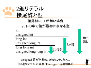 2進リテラル
接尾辞と型
接尾辞に U が無い場合
以下の中で値が最初に表せる型
int
unsigned int
long int
unsigned long int
long long int
unsigned long long int
unsigned 系があるの、地味にヤバい…
（10進リテラルの場合は unsigned 系は無い） 24
LL付き
L付き
何も
無し
 