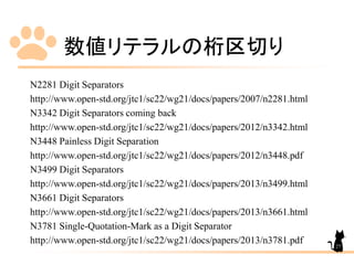 数値リテラルの桁区切り
N2281 Digit Separators
http://www.open-std.org/jtc1/sc22/wg21/docs/papers/2007/n2281.html
N3342 Digit Separators coming back
http://www.open-std.org/jtc1/sc22/wg21/docs/papers/2012/n3342.html
N3448 Painless Digit Separation
http://www.open-std.org/jtc1/sc22/wg21/docs/papers/2012/n3448.pdf
N3499 Digit Separators
http://www.open-std.org/jtc1/sc22/wg21/docs/papers/2013/n3499.html
N3661 Digit Separators
http://www.open-std.org/jtc1/sc22/wg21/docs/papers/2013/n3661.html
N3781 Single-Quotation-Mark as a Digit Separator
http://www.open-std.org/jtc1/sc22/wg21/docs/papers/2013/n3781.pdf 27
 