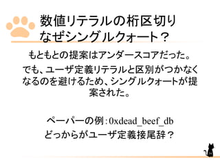 数値リテラルの桁区切り
なぜシングルクォート？
34
もともとの提案はアンダースコアだった。
でも、ユーザ定義リテラルと区別がつかなく
なるのを避けるため、シングルクォートが提
案された。
ペーパーの例：0xdead_beef_db
どっからがユーザ定義接尾辞？
 