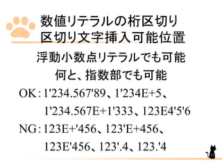 数値リテラルの桁区切り
区切り文字挿入可能位置
37
浮動小数点リテラルでも可能
何と、指数部でも可能
OK：1'234.567'89、1'234E+5、
1'234.567E+1'333、123E4'5'6
NG：123E+'456、123'E+456、
123E'456、123'.4、123.'4
 