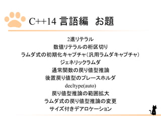 C++14 言語編 お題
2進リテラル
数値リテラルの桁区切り
ラムダ式の初期化キャプチャ（汎用ラムダキャプチャ）
ジェネリックラムダ
通常関数の戻り値型推論
後置戻り値型のプレースホルダ
decltype(auto)
戻り値型推論の範囲拡大
ラムダ式の戻り値型推論の変更
サイズ付きデアロケーション 4
 