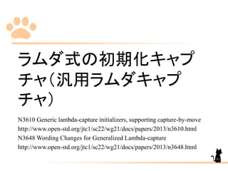 ラムダ式の初期化キャプ
チャ（汎用ラムダキャプ
チャ）
N3610 Generic lambda-capture initializers, supporting capture-by-move
http://www.open-std.org/jtc1/sc22/wg21/docs/papers/2013/n3610.html
N3648 Wording Changes for Generalized Lambda-capture
http://www.open-std.org/jtc1/sc22/wg21/docs/papers/2013/n3648.html
41
 