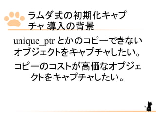 ラムダ式の初期化キャプ
チャ 導入の背景
44
unique_ptr とかのコピーできない
オブジェクトをキャプチャしたい。
コピーのコストが高価なオブジェ
クトをキャプチャしたい。
 