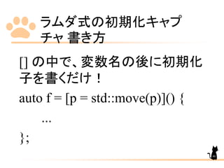 ラムダ式の初期化キャプ
チャ 書き方
46
[] の中で、変数名の後に初期化
子を書くだけ！
auto f = [p = std::move(p)]() {
...
};
 