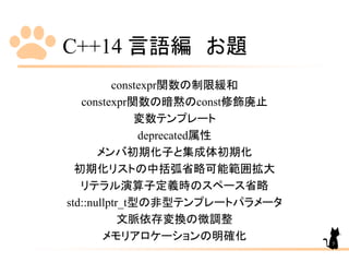 C++14 言語編 お題
constexpr関数の制限緩和
constexpr関数の暗黙のconst修飾廃止
変数テンプレート
deprecated属性
メンバ初期化子と集成体初期化
初期化リストの中括弧省略可能範囲拡大
リテラル演算子定義時のスペース省略
std::nullptr_t型の非型テンプレートパラメータ
文脈依存変換の微調整
メモリアロケーションの明確化 5
 