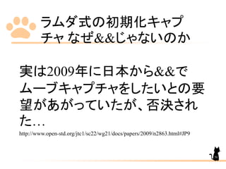 ラムダ式の初期化キャプ
チャ なぜ&&じゃないのか
50
実は2009年に日本から&&で
ムーブキャプチャをしたいとの要
望があがっていたが、否決され
た…
http://www.open-std.org/jtc1/sc22/wg21/docs/papers/2009/n2863.html#JP9
 