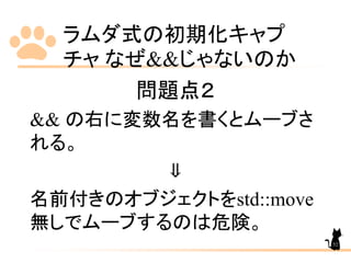 ラムダ式の初期化キャプ
チャ なぜ&&じゃないのか
52
問題点２
&& の右に変数名を書くとムーブさ
れる。
⇓
名前付きのオブジェクトをstd::move
無しでムーブするのは危険。
 