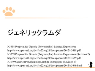 ジェネリックラムダ
N3418 Proposal for Generic (Polymorphic) Lambda Expressions
http://www.open-std.org/jtc1/sc22/wg21/docs/papers/2012/n3418.pdf
N3559 Proposal for Generic (Polymorphic) Lambda Expressions (Revision 2)
http://www.open-std.org/jtc1/sc22/wg21/docs/papers/2013/n3559.pdf
N3649 Generic (Polymorphic) Lambda Expressions (Revision 3)
http://www.open-std.org/jtc1/sc22/wg21/docs/papers/2013/n3649.html 53
 