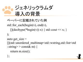 ジェネリックラムダ
導入の背景
56
ペーパーに記載されていた例
std::for_each(begin(v), end(v),
[](decltype(*begin(v)) x) { std::cout << x; }
);
auto get_size =
[](std::unordered_multimap<std::wstring,std::list<std
::string> > const& m) {
return m.size();
};
 