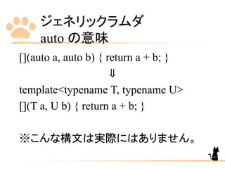 ジェネリックラムダ
auto の意味
62
[](auto a, auto b) { return a + b; }
⇓
template<typename T, typename U>
[](T a, U b) { return a + b; }
※こんな構文は実際にはありません。
 