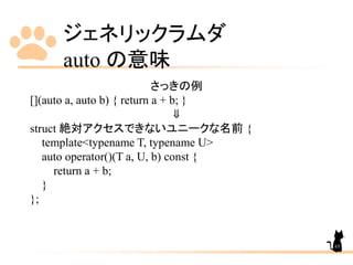 ジェネリックラムダ
auto の意味
65
さっきの例
[](auto a, auto b) { return a + b; }
⇓
struct 絶対アクセスできないユニークな名前 {
template<typename T, typename U>
auto operator()(T a, U, b) const {
return a + b;
}
};
 