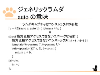 ジェネリックラムダ
auto の意味
66
ラムダキャプチャはコンストラクタの引数
[v = 42](auto a, auto b) { return a + b; }
⇓
struct 絶対直接アクセスできないユニークな名前 {
絶対直接アクセスできないコンストラクタ(int v) : v(v) {}
template<typename T, typename U>
auto operator()(T a, U, b) const {
return a + b;
}
private:
int v;
};
 