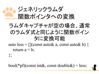 ジェネリックラムダ
関数ポインタへの変換
69
ラムダキャプチャが空の場合、通常
のラムダ式と同じように関数ポイン
タに変換可能
auto less = [](const auto& a, const auto& b) {
return a < b;
};
bool(*pf)(const int&, const double&) = less;
 