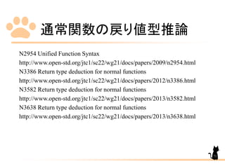 通常関数の戻り値型推論
N2954 Unified Function Syntax
http://www.open-std.org/jtc1/sc22/wg21/docs/papers/2009/n2954.html
N3386 Return type deduction for normal functions
http://www.open-std.org/jtc1/sc22/wg21/docs/papers/2012/n3386.html
N3582 Return type deduction for normal functions
http://www.open-std.org/jtc1/sc22/wg21/docs/papers/2013/n3582.html
N3638 Return type deduction for normal functions
http://www.open-std.org/jtc1/sc22/wg21/docs/papers/2013/n3638.html
71
 