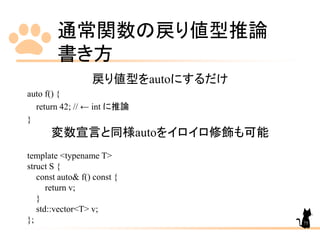 通常関数の戻り値型推論
書き方
75
戻り値型をautoにするだけ
auto f() {
return 42; // ← int に推論
}
変数宣言と同様autoをイロイロ修飾も可能
template <typename T>
struct S {
const auto& f() const {
return v;
}
std::vector<T> v;
};
 