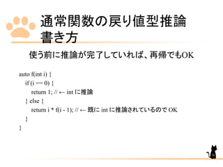 通常関数の戻り値型推論
書き方
76
使う前に推論が完了していれば、再帰でもOK
auto f(int i) {
if (i == 0) {
return 1; // ← int に推論
} else {
return i * f(i - 1); // ← 既に int に推論されているので OK
}
}
 