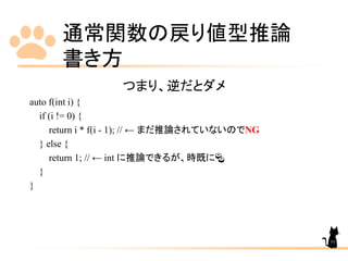 通常関数の戻り値型推論
書き方
77
つまり、逆だとダメ
auto f(int i) {
if (i != 0) {
return i * f(i - 1); // ← まだ推論されていないのでNG
} else {
return 1; // ← int に推論できるが、時既に🍣
}
}
 