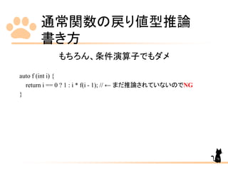 通常関数の戻り値型推論
書き方
78
もちろん、条件演算子でもダメ
auto f (int i) {
return i == 0 ? 1 : i * f(i - 1); // ← まだ推論されていないのでNG
}
 