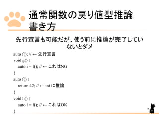 通常関数の戻り値型推論
書き方
79
先行宣言も可能だが、使う前に推論が完了してい
ないとダメ
auto f(); // ← 先行宣言
void g() {
auto i = f(); // ← これはNG
}
auto f() {
return 42; // ← int に推論
}
void h() {
auto i = f(); // ← これはOK
}
 