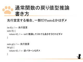 通常関数の戻り値型推論
書き方
80
先行宣言する場合、一部だけautoとかはダメ
int f(); // ← 先行宣言
auto f() {
return 42; // ← intに推論してくれても良さそうだけどダメ
}
auto g(); // ← 先行宣言
int g() {
return 42; // ← 逆パターンもダメ
}
 