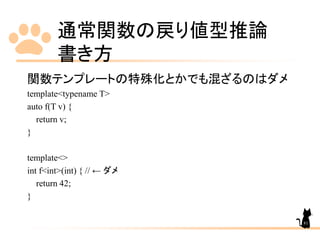 通常関数の戻り値型推論
書き方
81
関数テンプレートの特殊化とかでも混ざるのはダメ
template<typename T>
auto f(T v) {
return v;
}
template<>
int f<int>(int) { // ← ダメ
return 42;
}
 