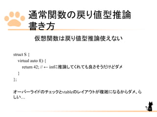 通常関数の戻り値型推論
書き方
82
仮想関数は戻り値型推論使えない
struct S {
virtual auto f() {
return 42; // ← intに推論してくれても良さそうだけどダメ
}
};
オーバーライドのチェックとvtableのレイアウトが複雑になるからダメ、ら
しい…
 