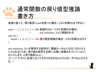 通常関数の戻り値型推論
書き方
83
変数と違って、戻り値型にautoを使った場合、リスト初期化はできない
auto v = { 1, 2, 3 }; // ← OK 変数のコピーリスト初期化の場合、
// std::initializer_listに推論される
auto f() {
return { 1, 2, 3 }; // ← NG 戻り値型推論の場合、リスト初期化はダメ
}
std::initializer_list が使用する配列が、関数ローカルになる（スタック上
にとられる）ため、戻り値を使用する時には既に破棄されていて UB に
なってしまう、と言う理由らしい…
（C++17 で RVO 必須になってもダメなものなんだろうか、ダメなんだろう
な…）
 