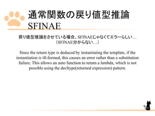 通常関数の戻り値型推論
SFINAE
85
戻り値型推論をさせている場合、SFINAEじゃなくてエラーらしい…
（SFINAE分からない…）
Since the return type is deduced by instantiating the template, if the
instantiation is ill-formed, this causes an error rather than a substitution
failure. This allows an auto function to return a lambda, which is not
possible using the decltype(returned expression) pattern.
 