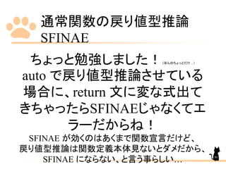 通常関数の戻り値型推論
SFINAE
86
ちょっと勉強しました！（ほんのちょっとだけ…）
auto で戻り値型推論させている
場合に、return 文に変な式出て
きちゃったらSFINAEじゃなくてエ
ラーだからね！
SFINAE が効くのはあくまで関数宣言だけど、
戻り値型推論は関数定義本体見ないとダメだから、
SFINAE にならない、と言う事らしい…
 