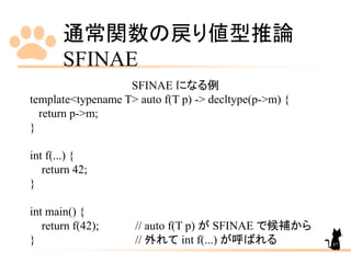 通常関数の戻り値型推論
SFINAE
87
SFINAE になる例
template<typename T> auto f(T p) -> decltype(p->m) {
return p->m;
}
int f(...) {
return 42;
}
int main() {
return f(42); // auto f(T p) が SFINAE で候補から
} // 外れて int f(...) が呼ばれる
 