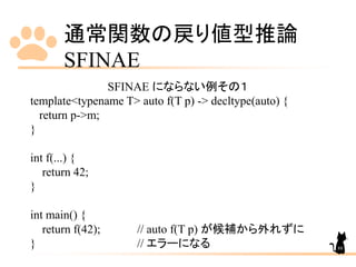 通常関数の戻り値型推論
SFINAE
88
SFINAE にならない例その１
template<typename T> auto f(T p) -> decltype(auto) {
return p->m;
}
int f(...) {
return 42;
}
int main() {
return f(42); // auto f(T p) が候補から外れずに
} // エラーになる
 