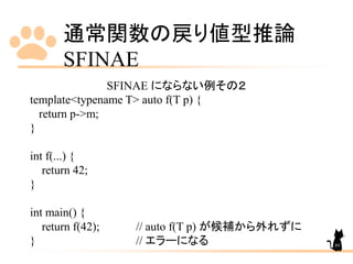 通常関数の戻り値型推論
SFINAE
89
SFINAE にならない例その２
template<typename T> auto f(T p) {
return p->m;
}
int f(...) {
return 42;
}
int main() {
return f(42); // auto f(T p) が候補から外れずに
} // エラーになる
 