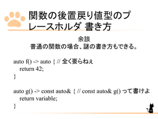 関数の後置戻り値型のプ
レースホルダ 書き方
96
余談
普通の関数の場合、謎の書き方もできる。
auto f() -> auto { // 全く要らねぇ
return 42;
}
auto g() -> const auto& { // const auto& g() って書けよ
return variable;
}
 