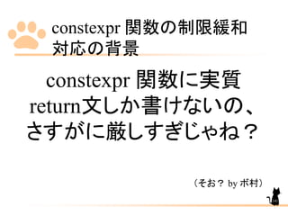 constexpr 関数の制限緩和
対応の背景
141
constexpr 関数に実質
return文しか書けないの、
さすがに厳しすぎじゃね？
（そお？ by ボ村）
 