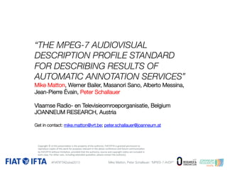“THE MPEG-7 AUDIOVISUAL
DESCRIPTION PROFILE STANDARD
FOR DESCRIBING RESULTS OF
AUTOMATIC ANNOTATION SERVICES” 
Mike Matton, Werner Bailer, Masanori Sano, Alberto Messina,
Jean-Pierre Évain, Peter Schallauer

Vlaamse Radio- en Televisieomroeporganisatie, Belgium
JOANNEUM RESEARCH, Austria

Get in contact: mike.matton@vrt.be; peter.schallauer@joanneum.at 



	
  of	
  this	
  
the	
  property	
  of	
  t
uthor(s).	
  
granted	
  permission	
  to	
  

 Copyright	
  ©opies	
  of	
  ptresenta1on	
  is	
  urposes	
  relevant	
  he	
  ahe	
  above	
  FcIAT/IFTA	
  is	
  and	
  future	
  communica1on	
  
reproduce	
  c
his	
  work	
  for	
  p
to	
  t
onference	
  

 by	
  FIAT/IFTA	
  without	
  limita1on,	
  provided	
  that	
  the	
  author(s),	
  source	
  and	
  copyright	
  no1ce	
  are	
  included	
  in	
  
each	
  copy.	
  For	
  other	
  uses,	
  including	
  extended	
  quota1on,	
  please	
  contact	
  the	
  author(s).	
  

#FIATIFTADubai2013

AVDP”
Mike Matton, Peter Schallauer: “MPEG-7 AVDP” 

 