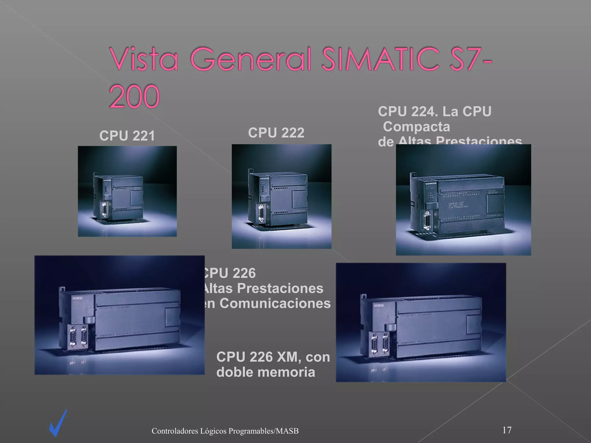 CPU 224. La CPU
                               CPU 222           Compacta
CPU 221                                         de Altas Prestaciones




                  CPU 226
                  Altas Prestaciones
                  en Comunicaciones


                       CPU 226 XM, con
                       doble memoria



      Controladores Lógicos Programables/MASB                     17
 